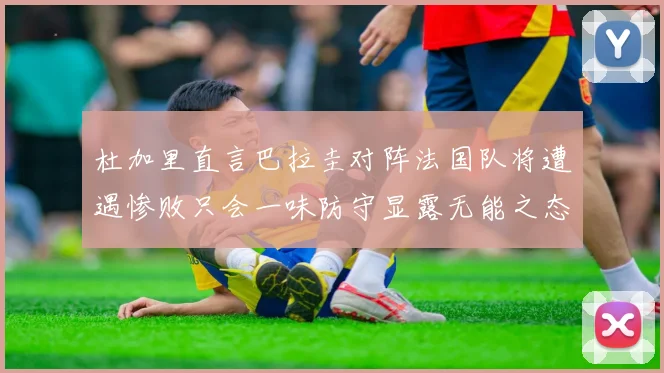 杜加里直言巴拉圭对阵法国队将遭遇惨败只会一味防守显露无能之态