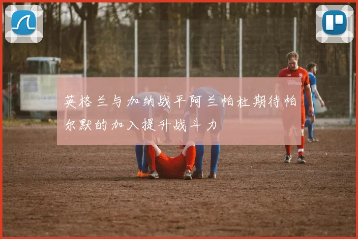 英格兰与加纳战平阿兰帕杜期待帕尔默的加入提升战斗力