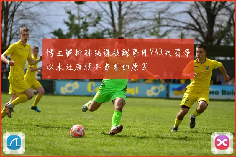 博主解析孙铭谦被踹事件VAR判罚争议未让唐顺齐查看的原因