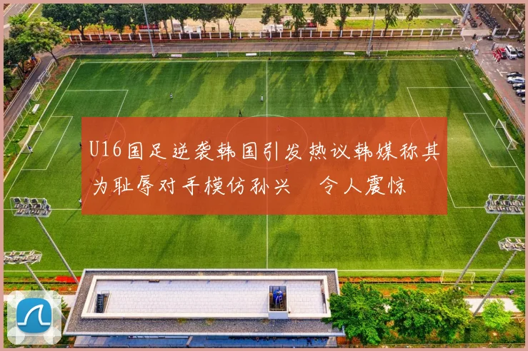 U16国足逆袭韩国引发热议韩媒称其为耻辱对手模仿孙兴慜令人震惊