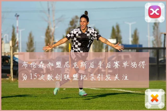 布伦森加盟尼克斯后季后赛单场得分15次数创联盟纪录引发关注