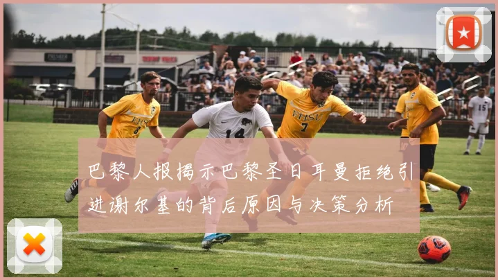 巴黎人报揭示巴黎圣日耳曼拒绝引进谢尔基的背后原因与决策分析