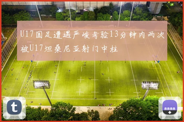 U17国足遭遇严峻考验13分钟内两次被U17坦桑尼亚射门中柱