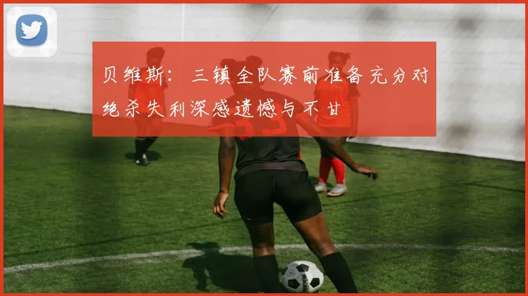 贝维斯：三镇全队赛前准备充分对绝杀失利深感遗憾与不甘