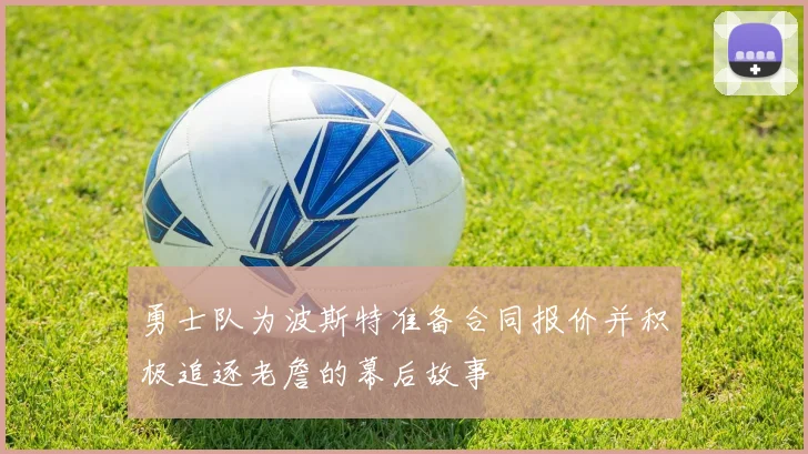 勇士队为波斯特准备合同报价并积极追逐老詹的幕后故事