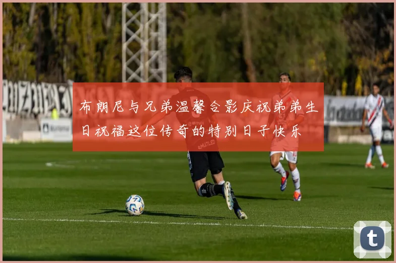 布朗尼与兄弟温馨合影庆祝弟弟生日祝福这位传奇的特别日子快乐
