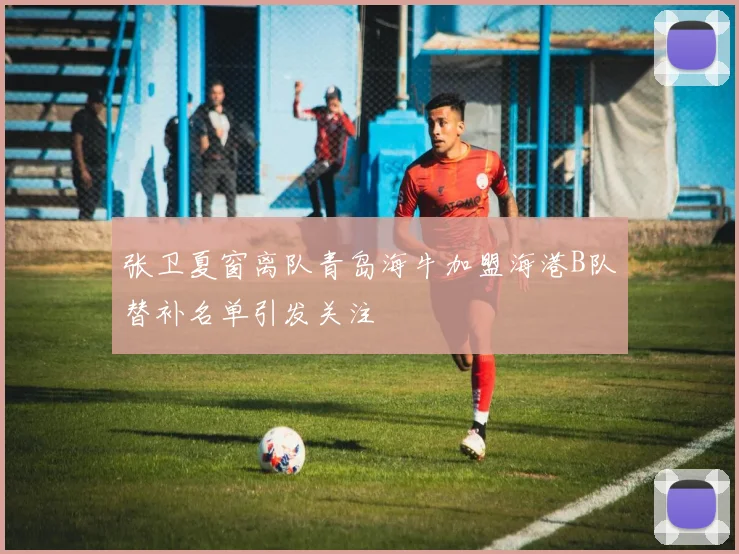 张卫夏窗离队青岛海牛加盟海港B队替补名单引发关注