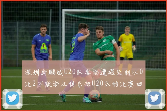 深圳新鹏城U20队客场遭遇失利以0比2不敌浙江俱乐部U20队的比赛回顾