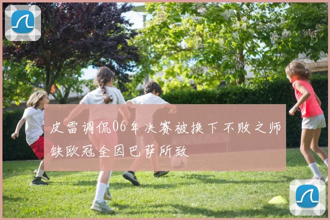 皮雷调侃06年决赛被换下不败之师缺欧冠全因巴萨所致