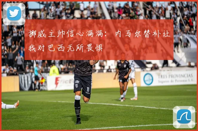 挪威主帅信心满满：内马尔替补让我对巴西无所畏惧