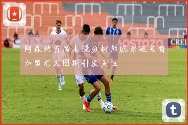 阿森纳首席表现分析师威尔逊或将加盟尤文图斯引发关注