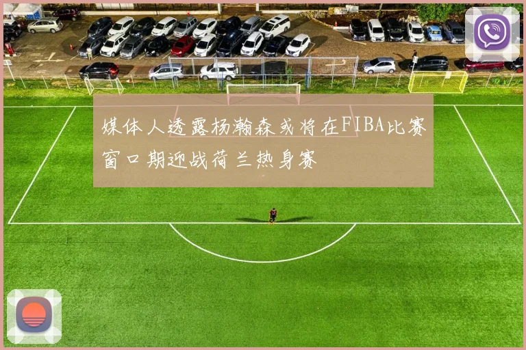 媒体人透露杨瀚森或将在FIBA比赛窗口期迎战荷兰热身赛