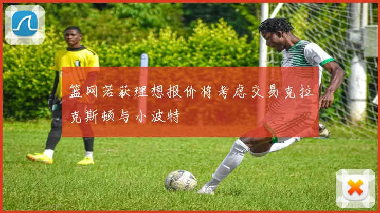 篮网若获理想报价将考虑交易克拉克斯顿与小波特