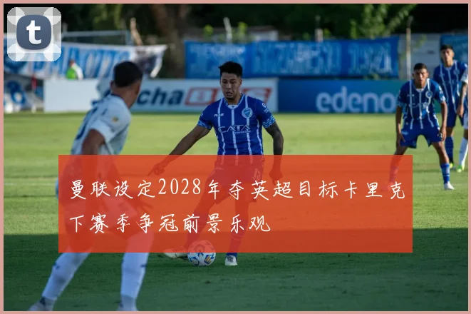 曼联设定2028年夺英超目标卡里克下赛季争冠前景乐观