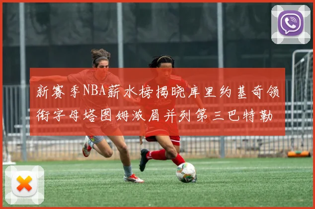 新赛季NBA薪水榜揭晓库里约基奇领衔字母塔图姆浓眉并列第三巴特勒排名第十