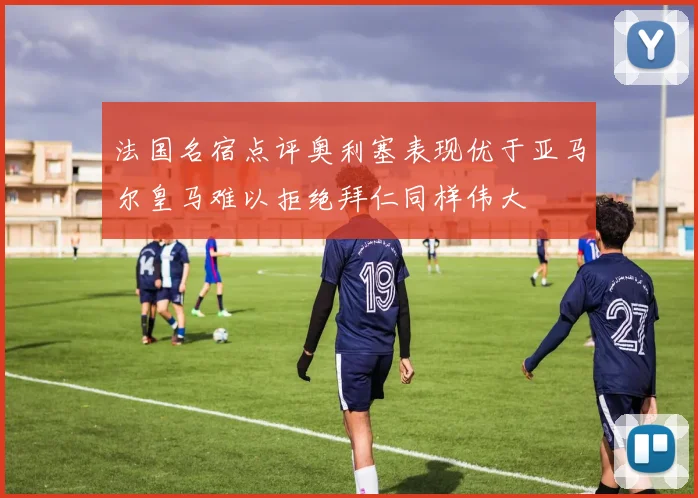法国名宿点评奥利塞表现优于亚马尔皇马难以拒绝拜仁同样伟大
