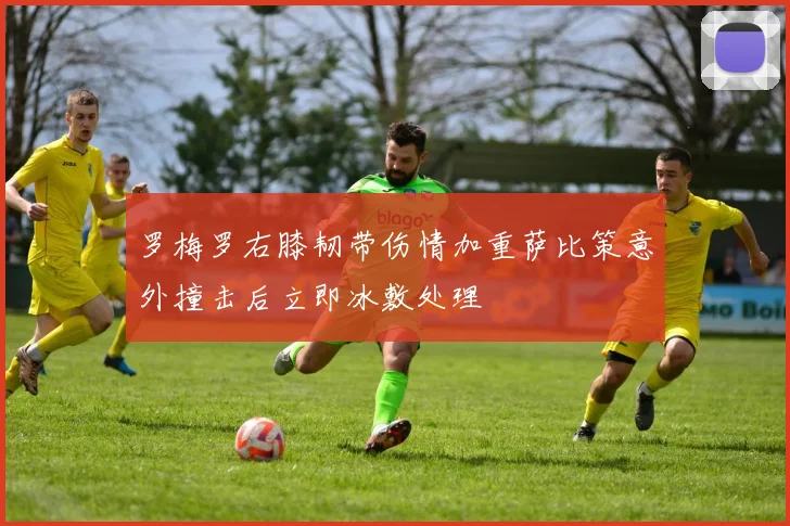 罗梅罗右膝韧带伤情加重萨比策意外撞击后立即冰敷处理