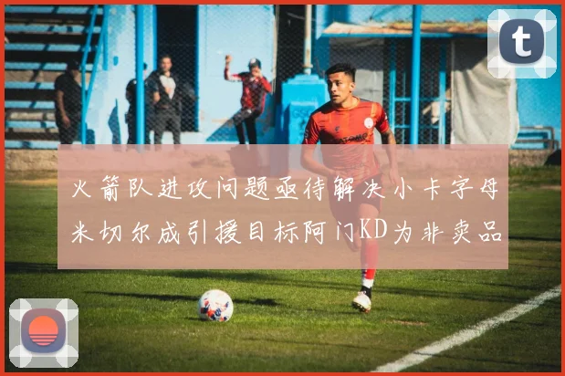 火箭队进攻问题亟待解决小卡字母米切尔成引援目标阿门KD为非卖品
