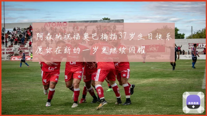 阿森纳祝福奥巴梅扬37岁生日快乐愿你在新的一岁里继续闪耀