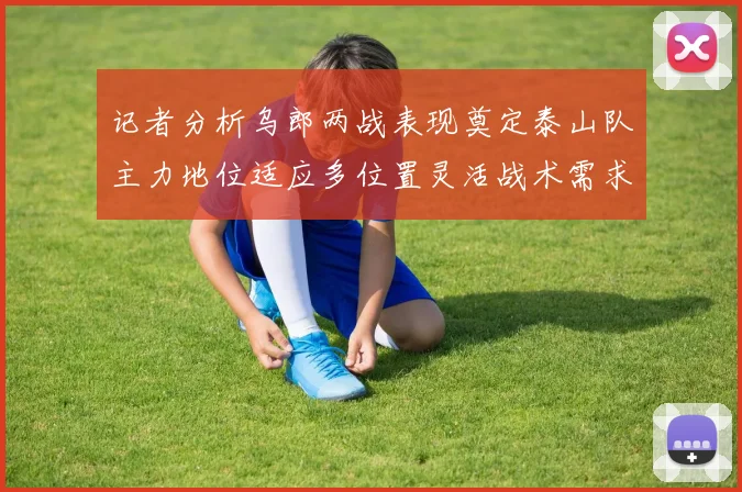 记者分析乌郎两战表现奠定泰山队主力地位适应多位置灵活战术需求